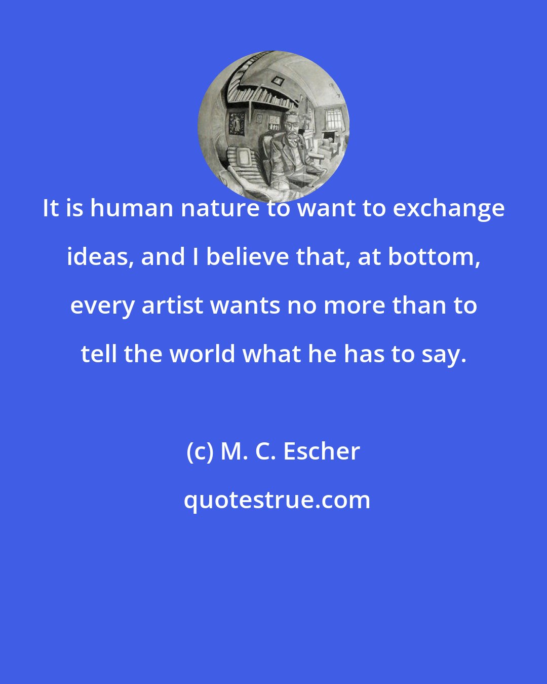 M. C. Escher: It is human nature to want to exchange ideas, and I believe that, at bottom, every artist wants no more than to tell the world what he has to say.