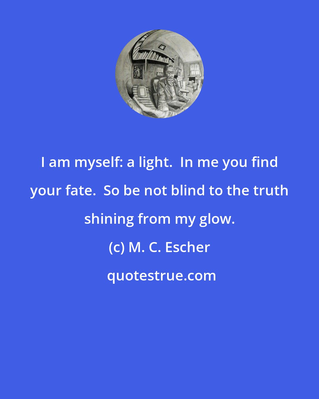 M. C. Escher: I am myself: a light.  In me you find your fate.  So be not blind to the truth shining from my glow.