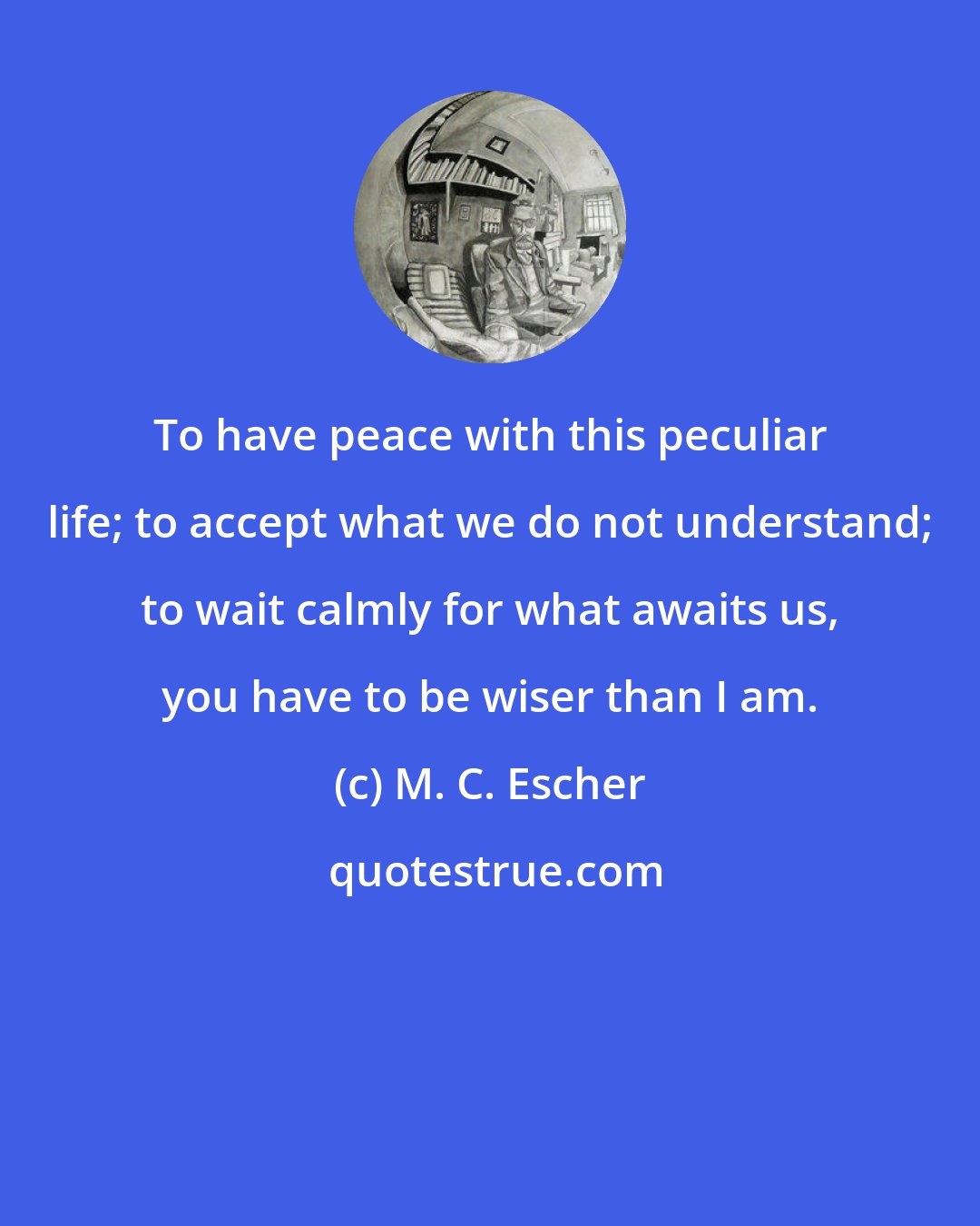 M. C. Escher: To have peace with this peculiar life; to accept what we do not understand; to wait calmly for what awaits us, you have to be wiser than I am.