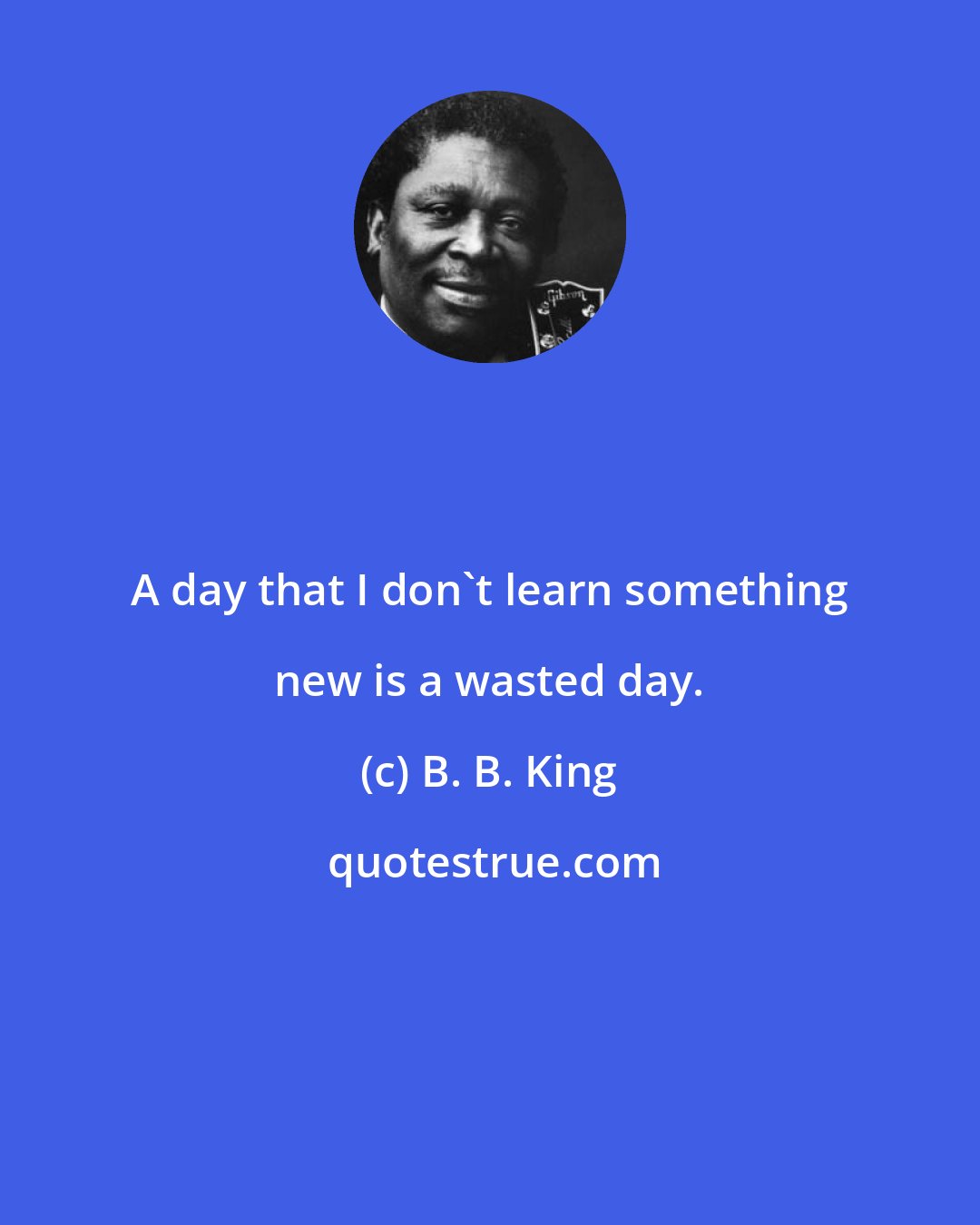 B. B. King: A day that I don't learn something new is a wasted day.