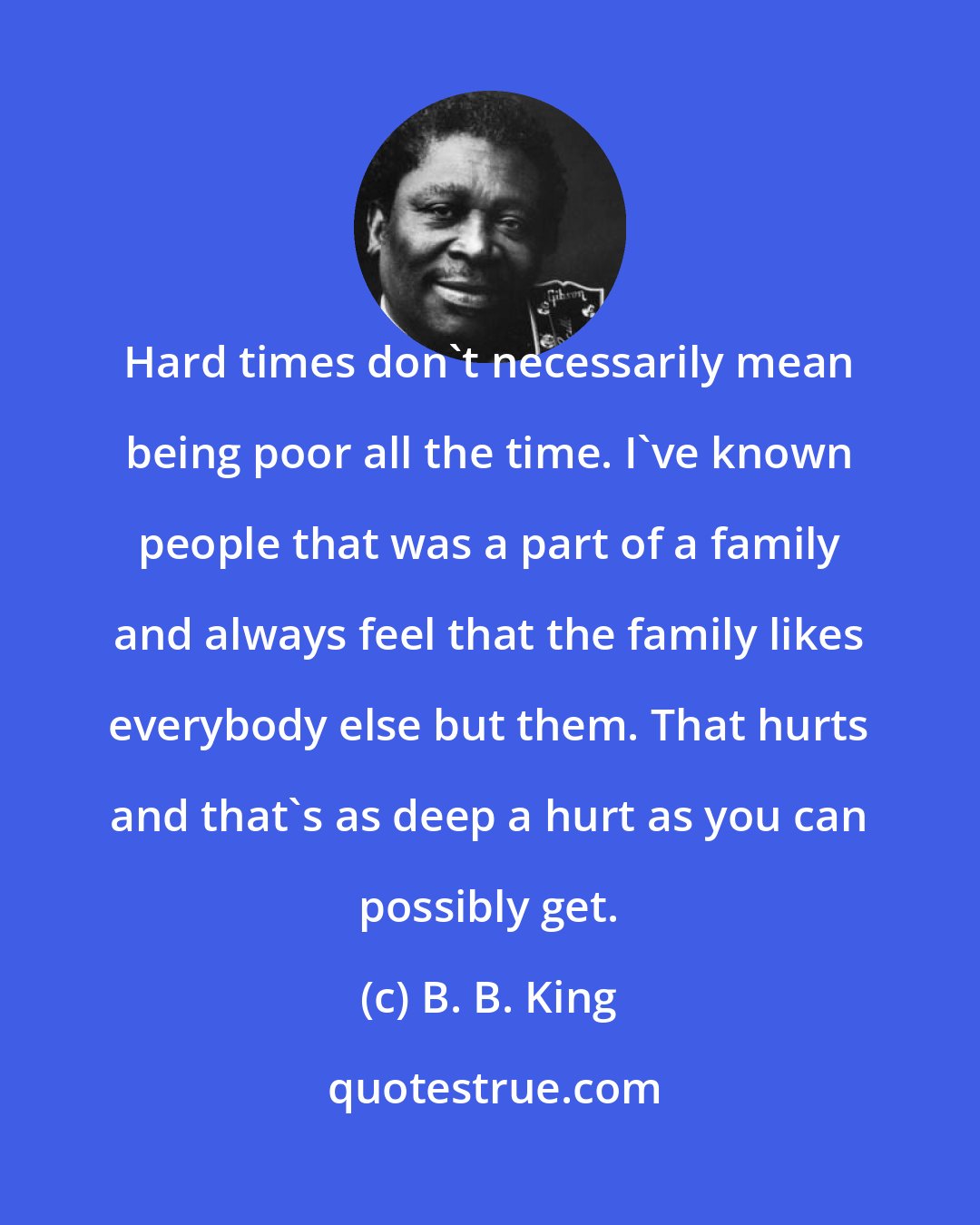 B. B. King: Hard times don't necessarily mean being poor all the time. I've known people that was a part of a family and always feel that the family likes everybody else but them. That hurts and that's as deep a hurt as you can possibly get.