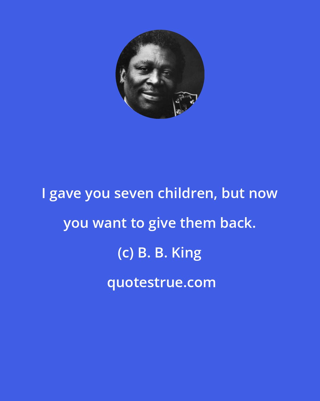 B. B. King: I gave you seven children, but now you want to give them back.