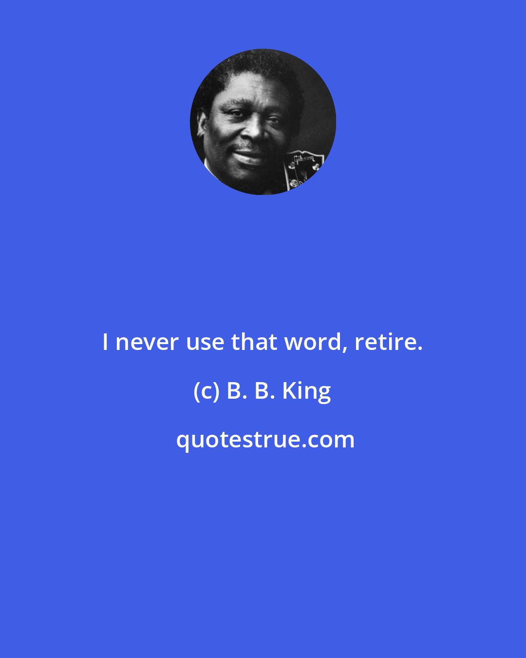 B. B. King: I never use that word, retire.