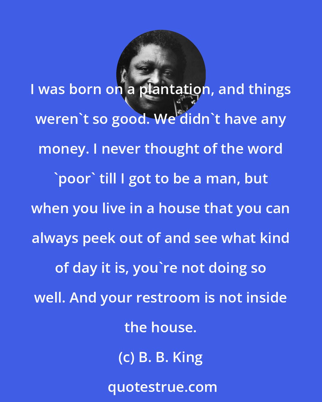 B. B. King: I was born on a plantation, and things weren't so good. We didn't have any money. I never thought of the word 'poor' till I got to be a man, but when you live in a house that you can always peek out of and see what kind of day it is, you're not doing so well. And your restroom is not inside the house.