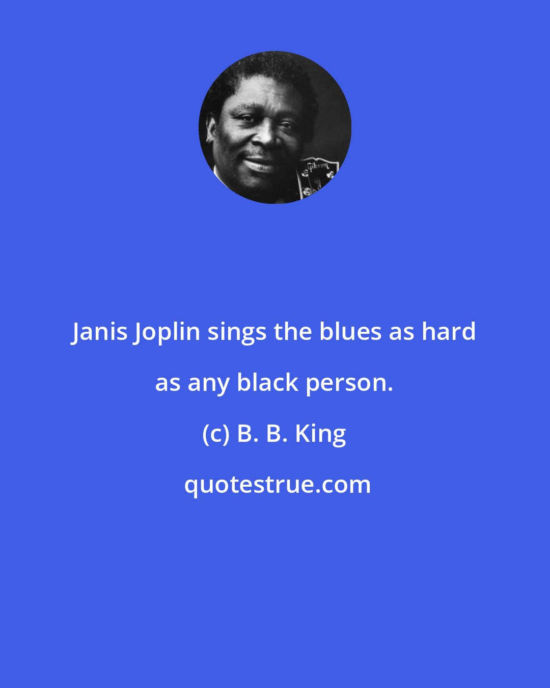 B. B. King: Janis Joplin sings the blues as hard as any black person.