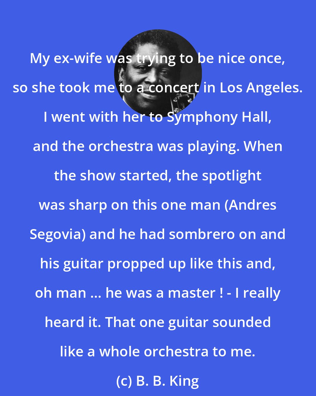 B. B. King: My ex-wife was trying to be nice once, so she took me to a concert in Los Angeles. I went with her to Symphony Hall, and the orchestra was playing. When the show started, the spotlight was sharp on this one man (Andres Segovia) and he had sombrero on and his guitar propped up like this and, oh man ... he was a master ! - I really heard it. That one guitar sounded like a whole orchestra to me.
