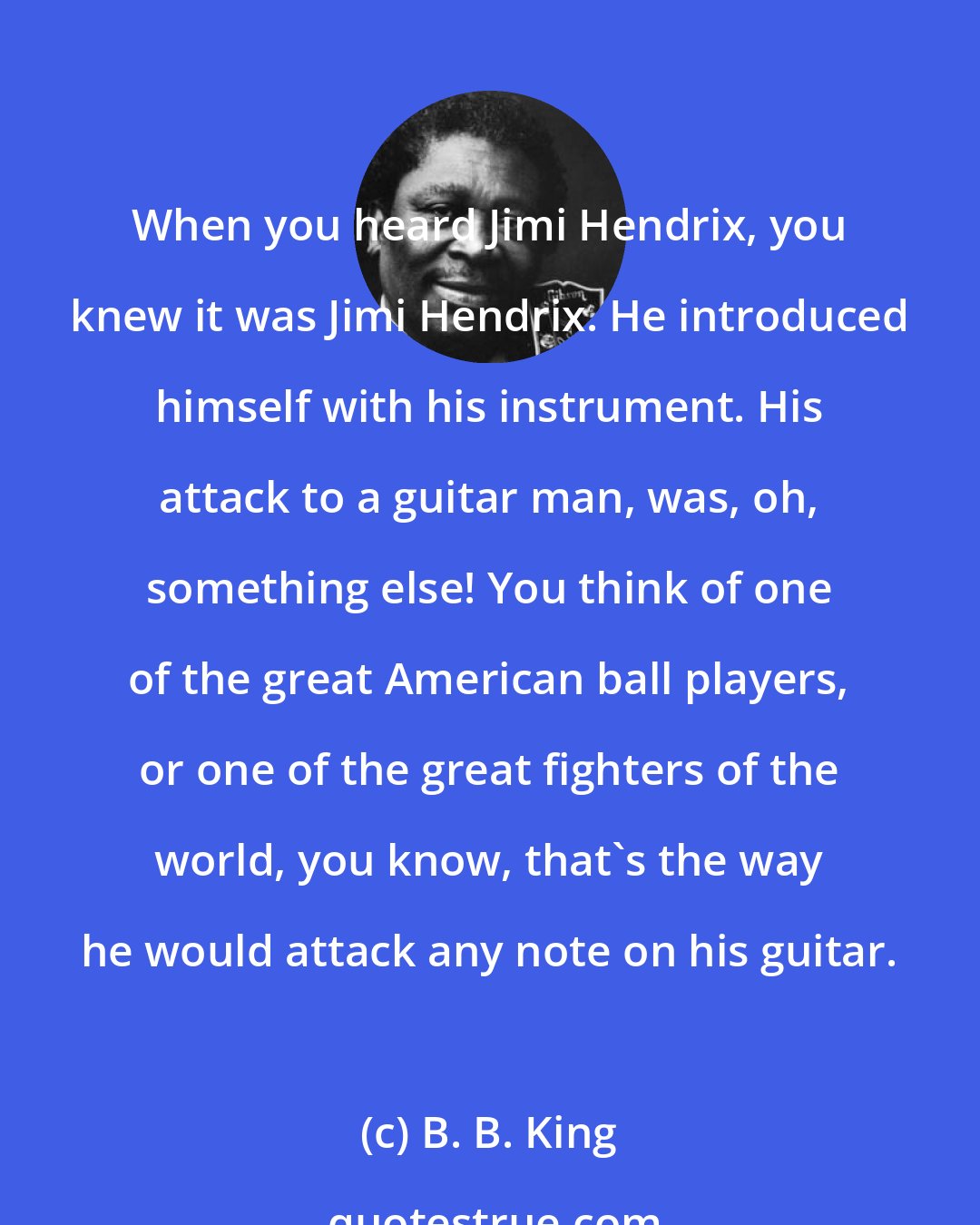 B. B. King: When you heard Jimi Hendrix, you knew it was Jimi Hendrix. He introduced himself with his instrument. His attack to a guitar man, was, oh, something else! You think of one of the great American ball players, or one of the great fighters of the world, you know, that's the way he would attack any note on his guitar.