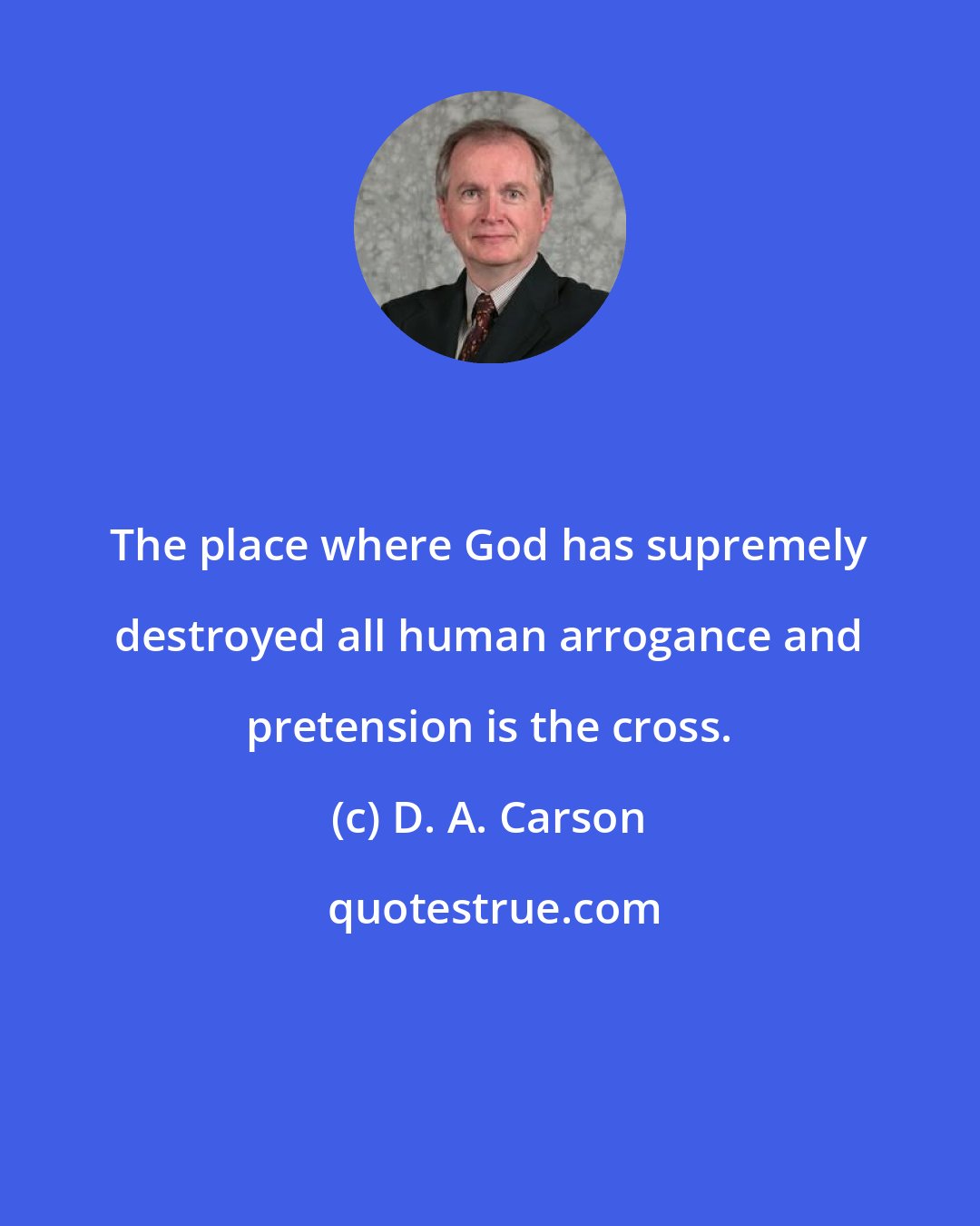 D. A. Carson: The place where God has supremely destroyed all human arrogance and pretension is the cross.
