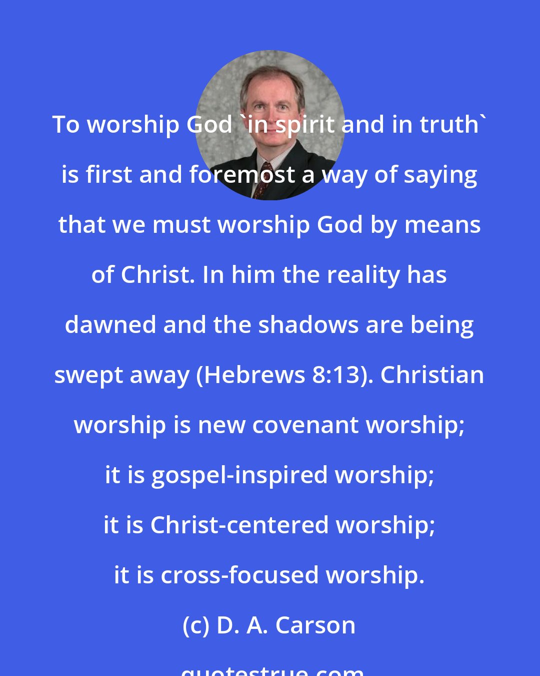 D. A. Carson: To worship God 'in spirit and in truth' is first and foremost a way of saying that we must worship God by means of Christ. In him the reality has dawned and the shadows are being swept away (Hebrews 8:13). Christian worship is new covenant worship; it is gospel-inspired worship; it is Christ-centered worship; it is cross-focused worship.