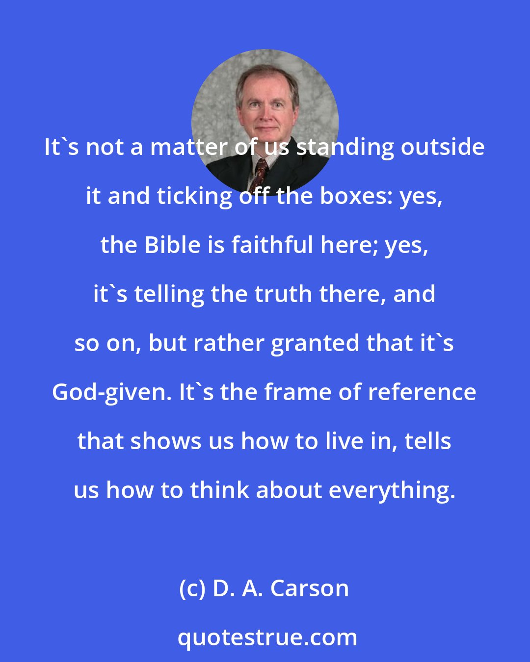 D. A. Carson: It's not a matter of us standing outside it and ticking off the boxes: yes, the Bible is faithful here; yes, it's telling the truth there, and so on, but rather granted that it's God-given. It's the frame of reference that shows us how to live in, tells us how to think about everything.