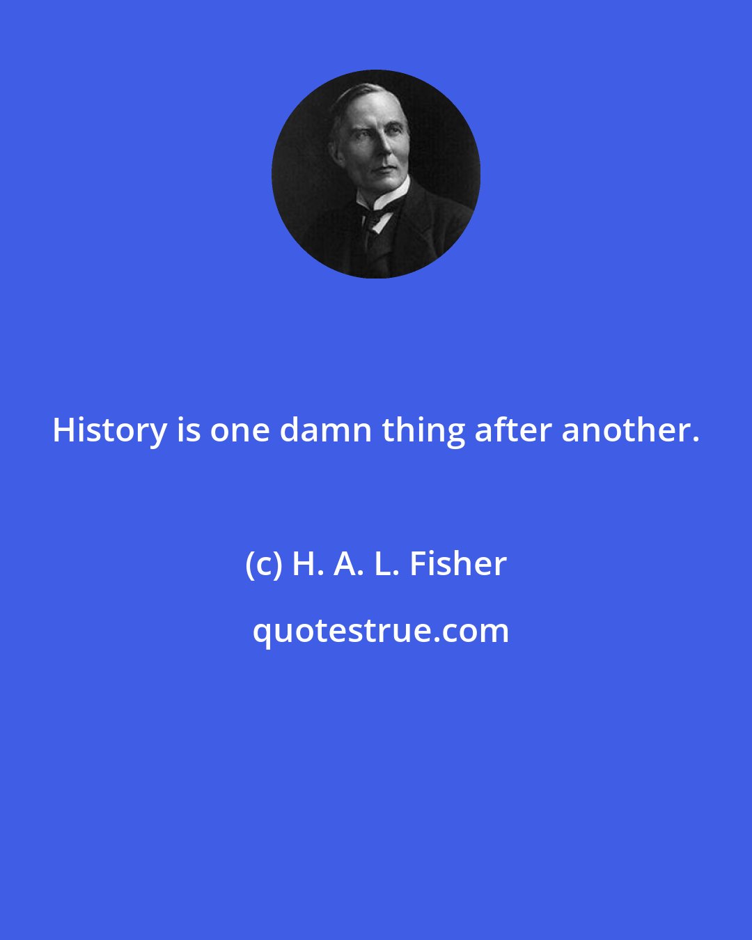 H. A. L. Fisher: History is one damn thing after another.