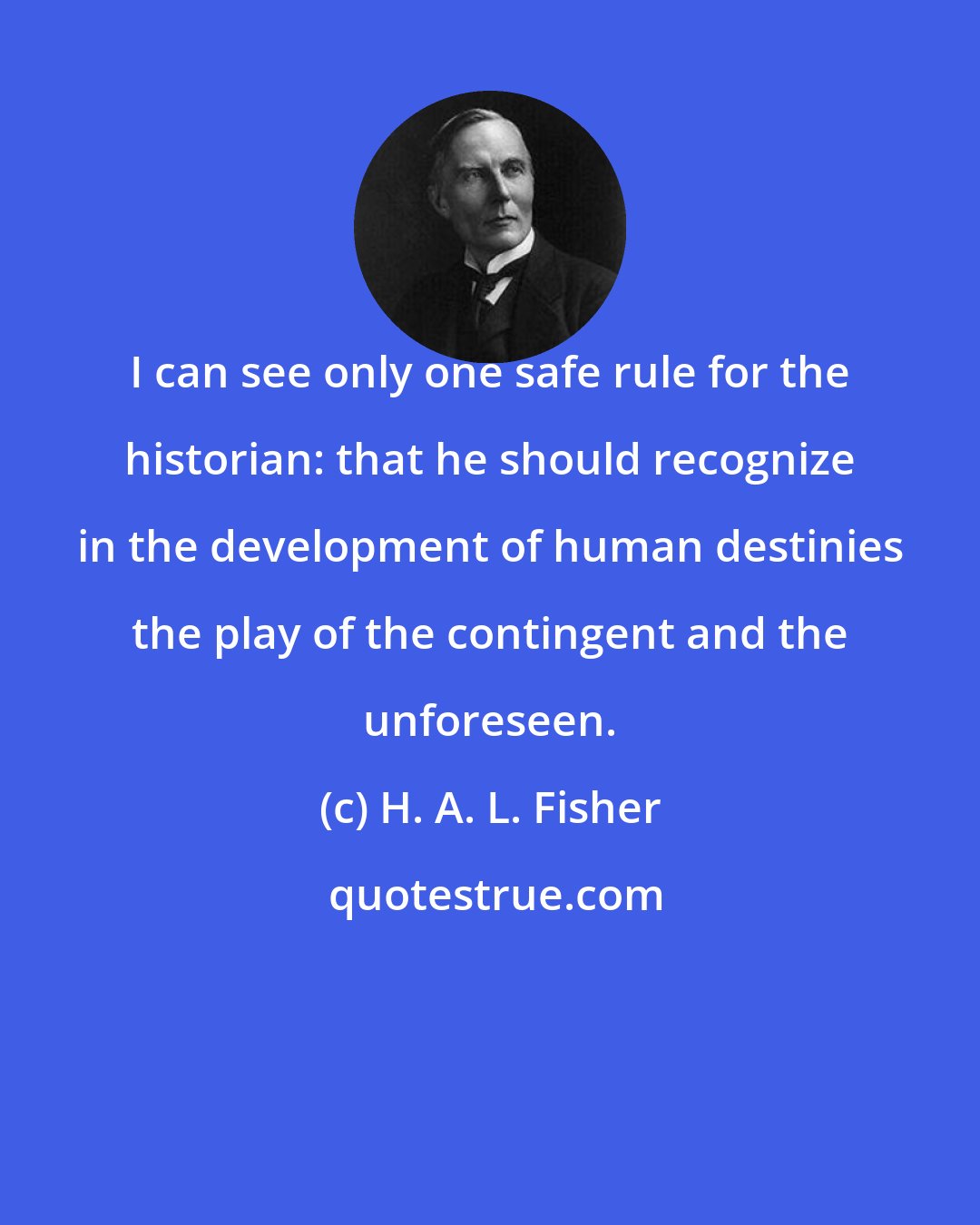 H. A. L. Fisher: I can see only one safe rule for the historian: that he should recognize in the development of human destinies the play of the contingent and the unforeseen.