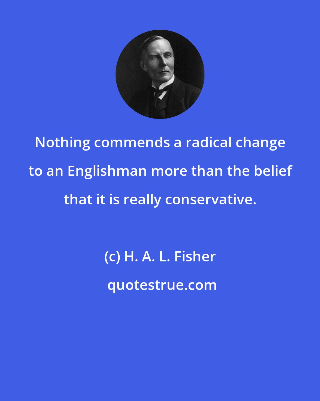 H. A. L. Fisher: Nothing commends a radical change to an Englishman more than the belief that it is really conservative.