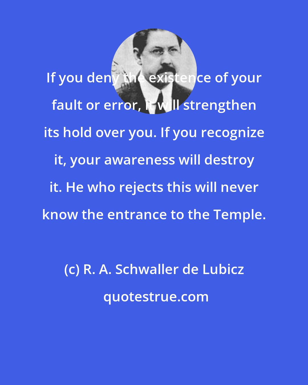 R. A. Schwaller de Lubicz: If you deny the existence of your fault or error, it will strengthen its hold over you. If you recognize it, your awareness will destroy it. He who rejects this will never know the entrance to the Temple.