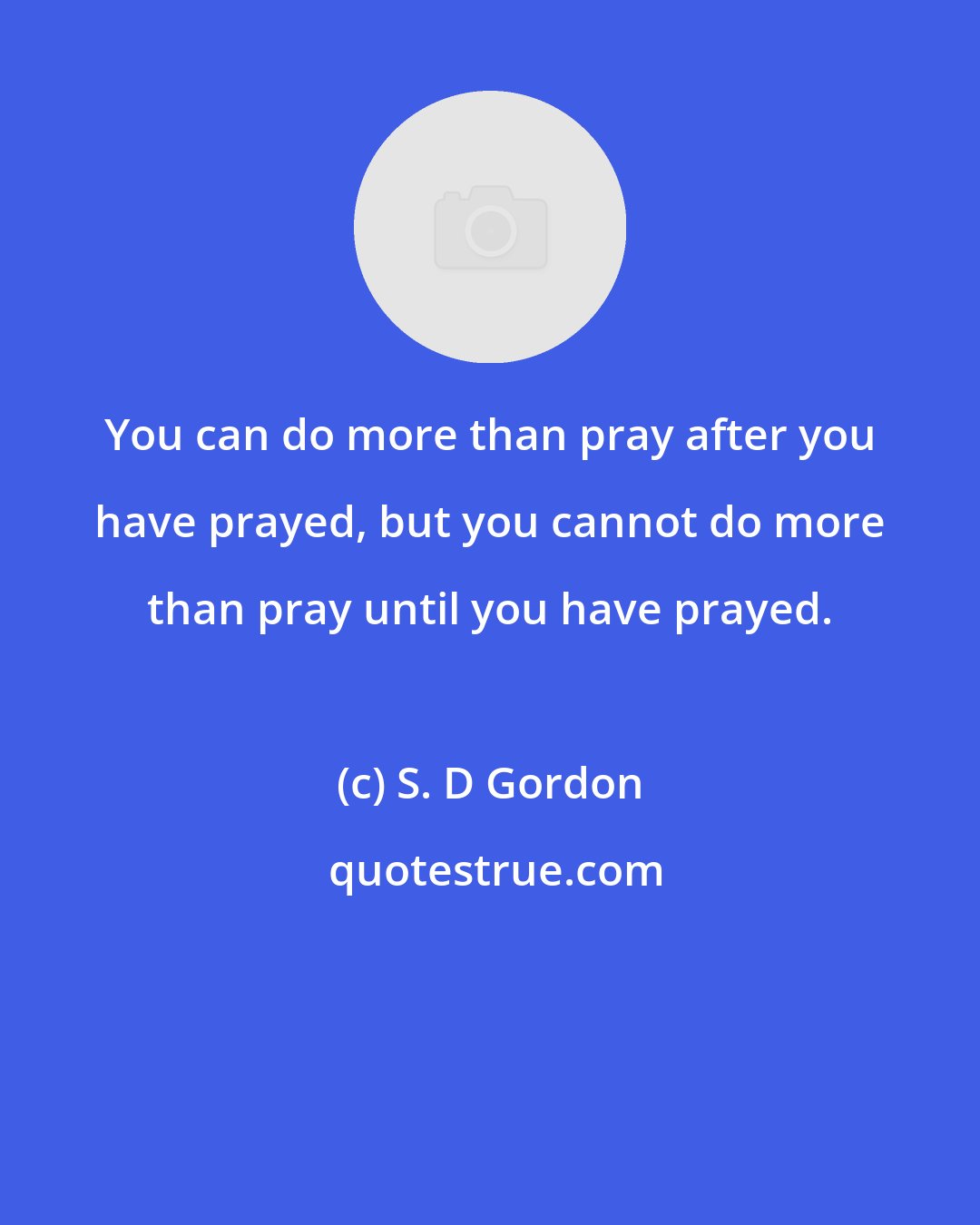 S. D Gordon: You can do more than pray after you have prayed, but you cannot do more than pray until you have prayed.