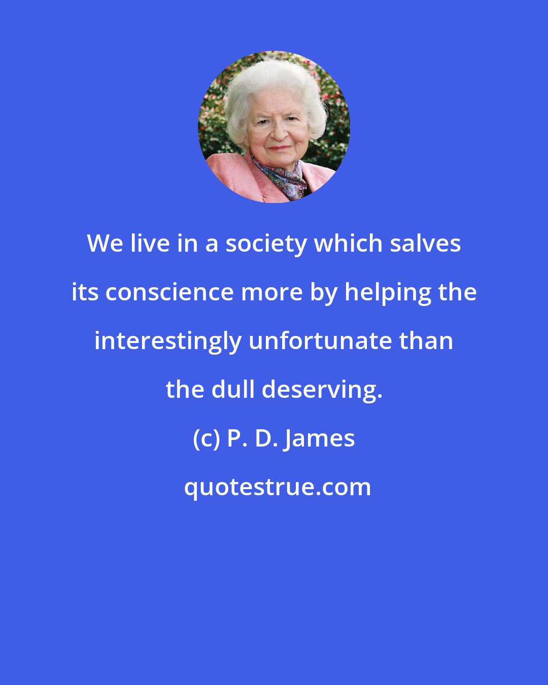 P. D. James: We live in a society which salves its conscience more by helping the interestingly unfortunate than the dull deserving.