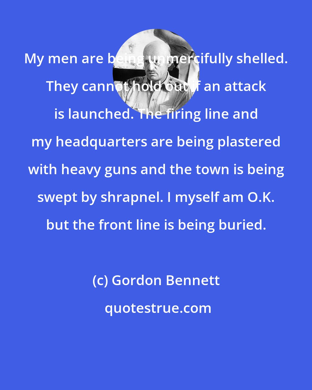 Gordon Bennett: My men are being unmercifully shelled. They cannot hold out if an attack is launched. The firing line and my headquarters are being plastered with heavy guns and the town is being swept by shrapnel. I myself am O.K. but the front line is being buried.