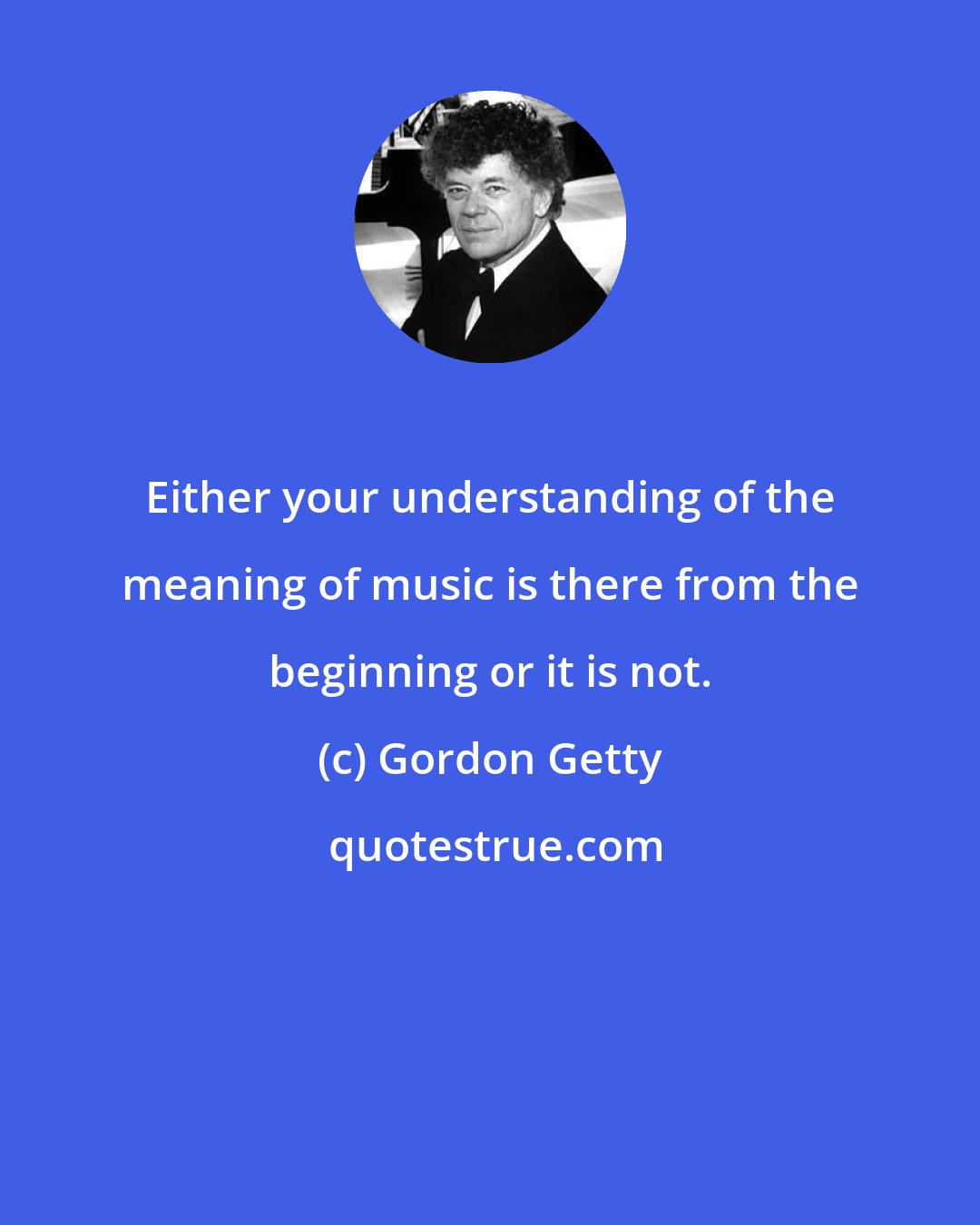 Gordon Getty: Either your understanding of the meaning of music is there from the beginning or it is not.