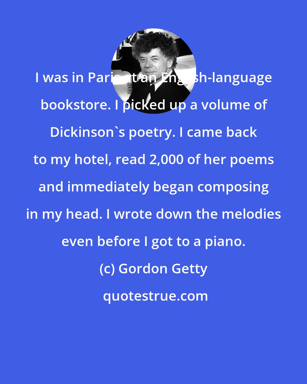 Gordon Getty: I was in Paris at an English-language bookstore. I picked up a volume of Dickinson's poetry. I came back to my hotel, read 2,000 of her poems and immediately began composing in my head. I wrote down the melodies even before I got to a piano.