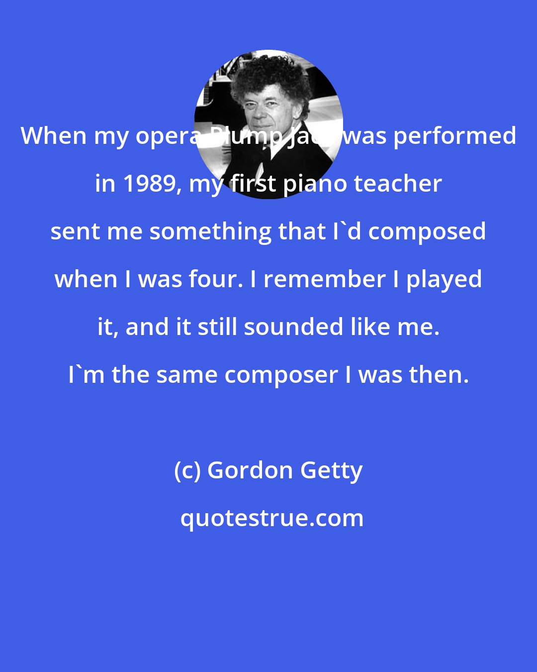 Gordon Getty: When my opera Plump Jack was performed in 1989, my first piano teacher sent me something that I'd composed when I was four. I remember I played it, and it still sounded like me. I'm the same composer I was then.