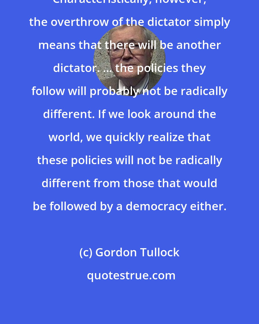 Gordon Tullock: Characteristically, however, the overthrow of the dictator simply means that there will be another dictator. ... the policies they follow will probably not be radically different. If we look around the world, we quickly realize that these policies will not be radically different from those that would be followed by a democracy either.