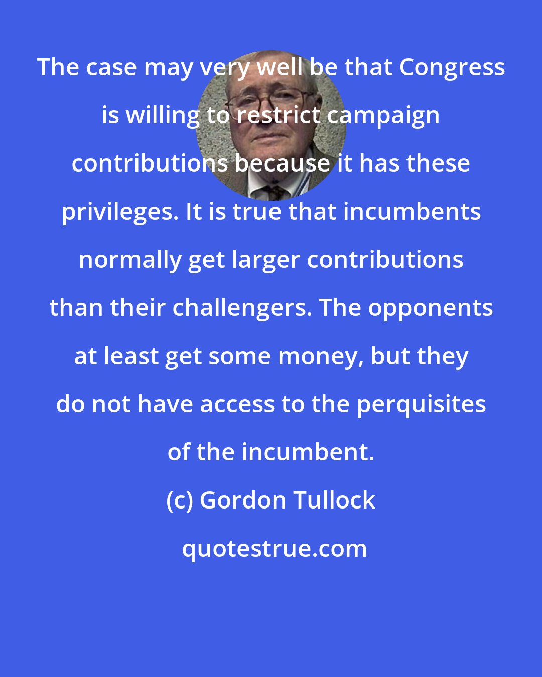 Gordon Tullock: The case may very well be that Congress is willing to restrict campaign contributions because it has these privileges. It is true that incumbents normally get larger contributions than their challengers. The opponents at least get some money, but they do not have access to the perquisites of the incumbent.