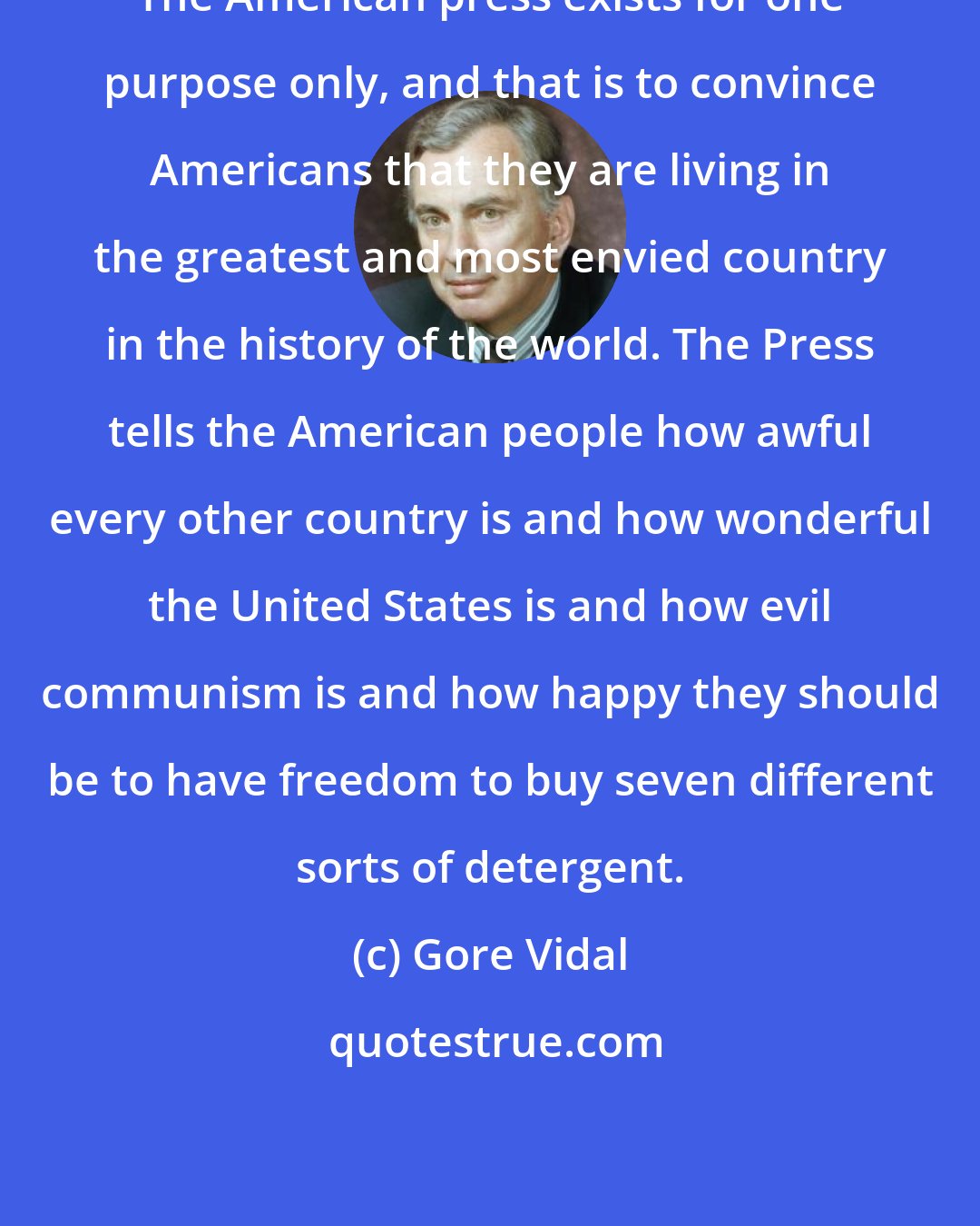 Gore Vidal: The American press exists for one purpose only, and that is to convince Americans that they are living in the greatest and most envied country in the history of the world. The Press tells the American people how awful every other country is and how wonderful the United States is and how evil communism is and how happy they should be to have freedom to buy seven different sorts of detergent.