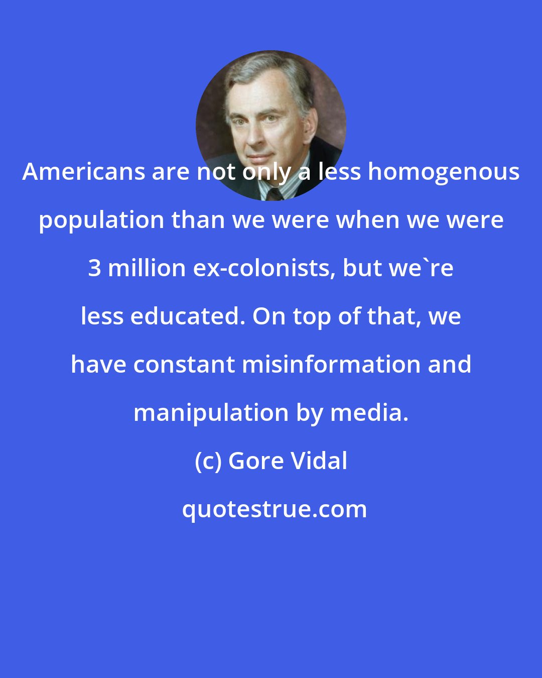 Gore Vidal: Americans are not only a less homogenous population than we were when we were 3 million ex-colonists, but we're less educated. On top of that, we have constant misinformation and manipulation by media.