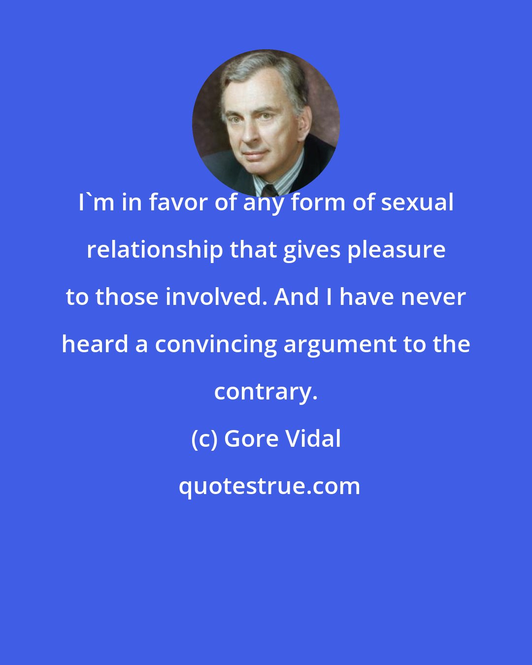 Gore Vidal: I'm in favor of any form of sexual relationship that gives pleasure to those involved. And I have never heard a convincing argument to the contrary.