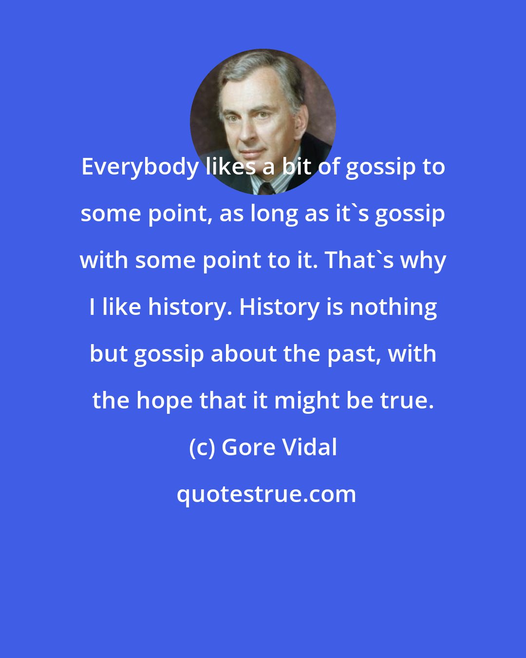 Gore Vidal: Everybody likes a bit of gossip to some point, as long as it's gossip with some point to it. That's why I like history. History is nothing but gossip about the past, with the hope that it might be true.