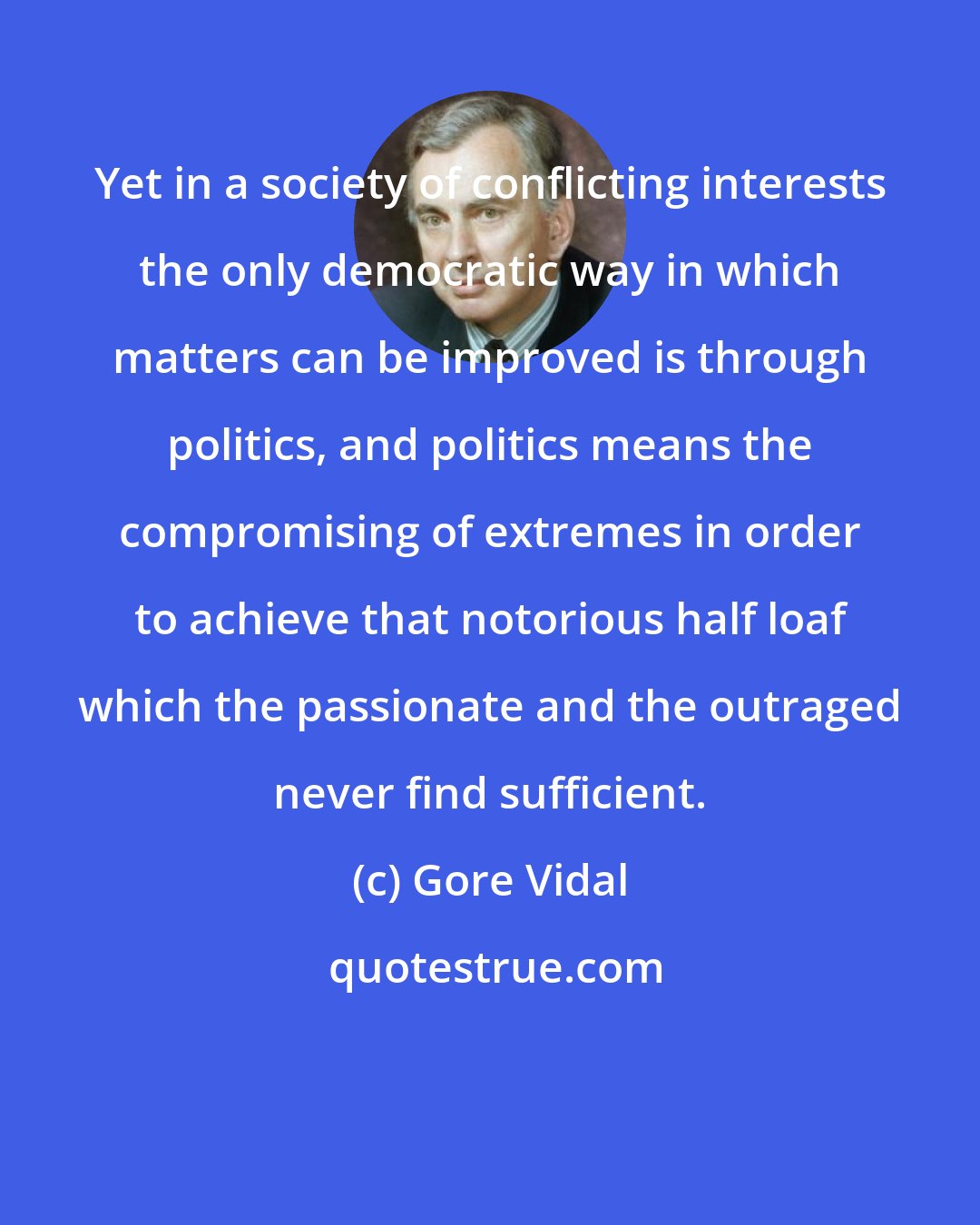 Gore Vidal: Yet in a society of conflicting interests the only democratic way in which matters can be improved is through politics, and politics means the compromising of extremes in order to achieve that notorious half loaf which the passionate and the outraged never find sufficient.
