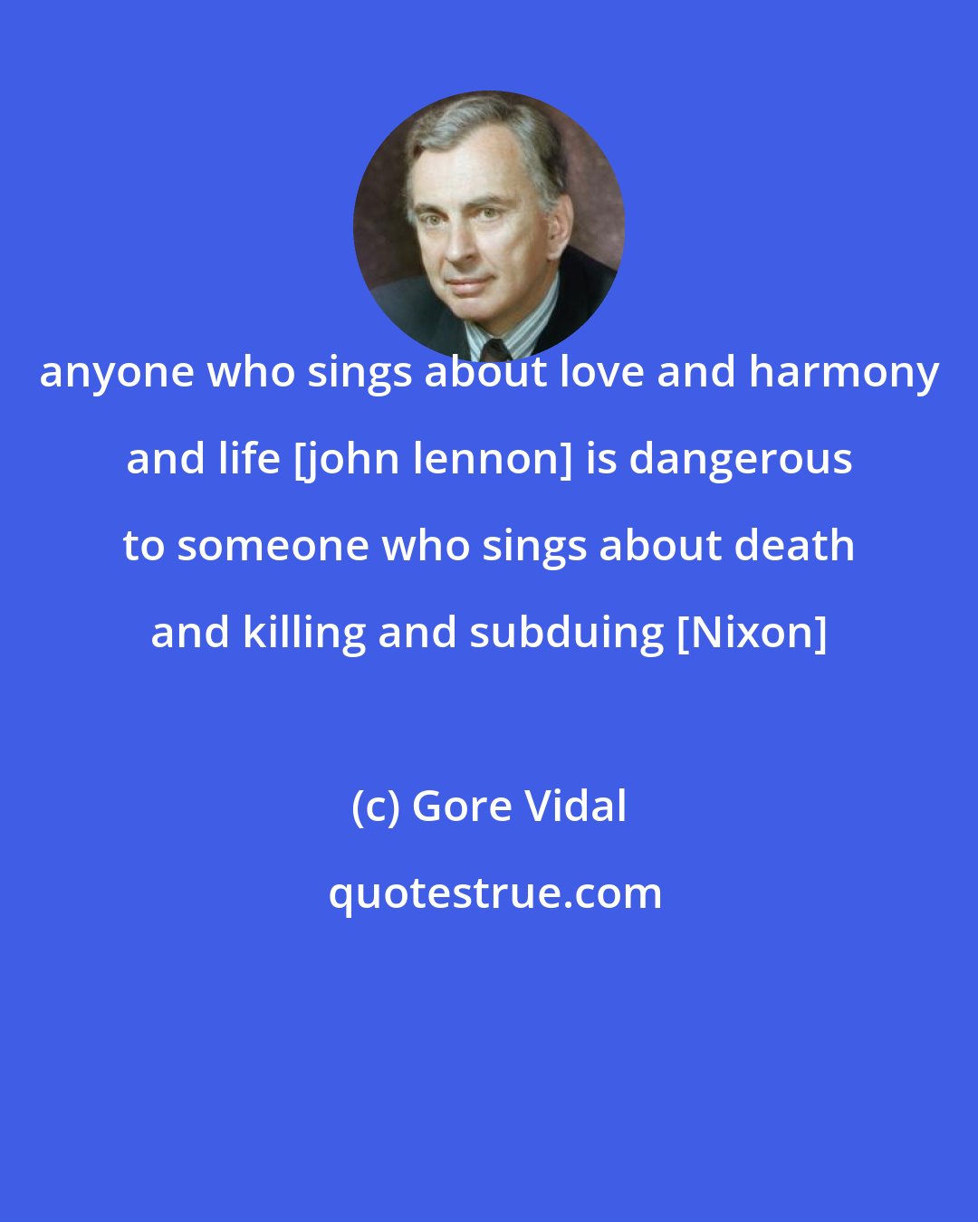 Gore Vidal: anyone who sings about love and harmony and life [john lennon] is dangerous to someone who sings about death and killing and subduing [Nixon]