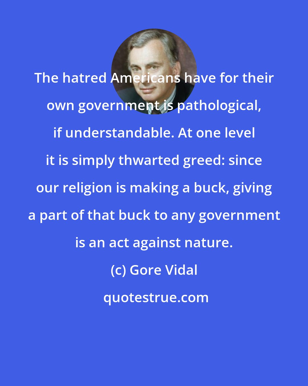 Gore Vidal: The hatred Americans have for their own government is pathological, if understandable. At one level it is simply thwarted greed: since our religion is making a buck, giving a part of that buck to any government is an act against nature.
