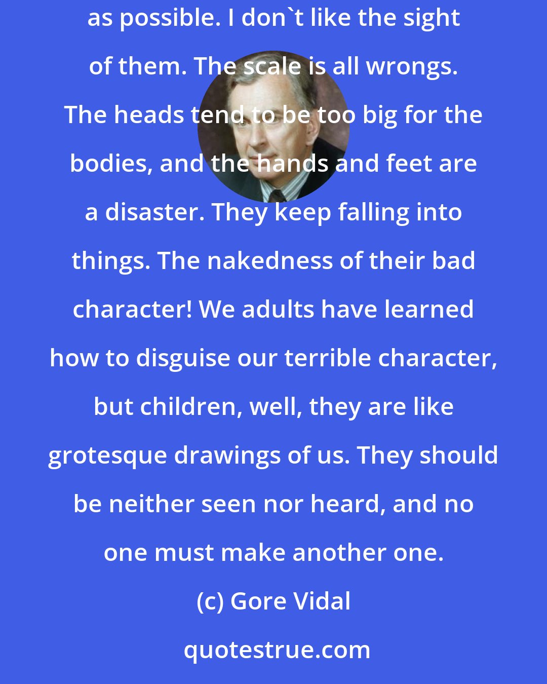 Gore Vidal: Young people are more hopeful at a certain age than adults, but I suspect that's glandular. As for children, I keep as far from them as possible. I don't like the sight of them. The scale is all wrongs. The heads tend to be too big for the bodies, and the hands and feet are a disaster. They keep falling into things. The nakedness of their bad character! We adults have learned how to disguise our terrible character, but children, well, they are like grotesque drawings of us. They should be neither seen nor heard, and no one must make another one.