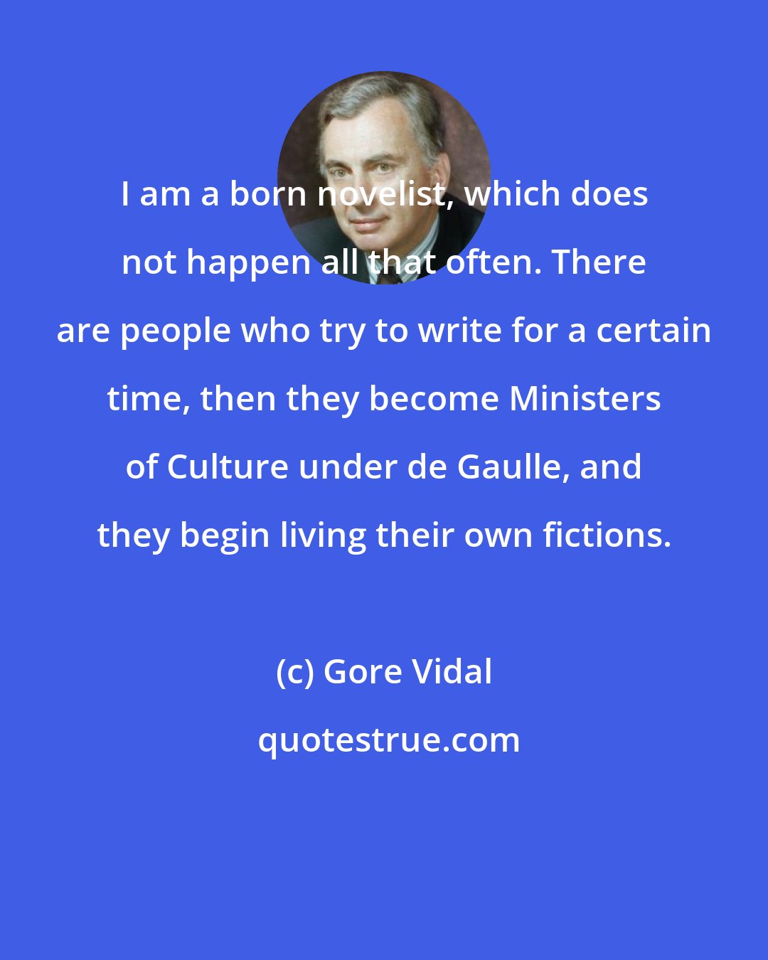 Gore Vidal: I am a born novelist, which does not happen all that often. There are people who try to write for a certain time, then they become Ministers of Culture under de Gaulle, and they begin living their own fictions.
