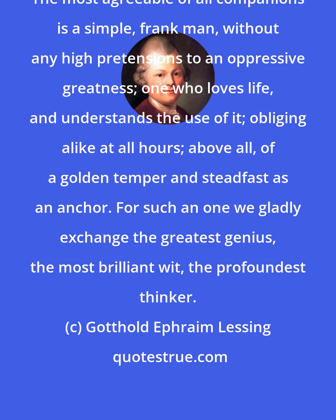 Gotthold Ephraim Lessing: The most agreeable of all companions is a simple, frank man, without any high pretensions to an oppressive greatness; one who loves life, and understands the use of it; obliging alike at all hours; above all, of a golden temper and steadfast as an anchor. For such an one we gladly exchange the greatest genius, the most brilliant wit, the profoundest thinker.