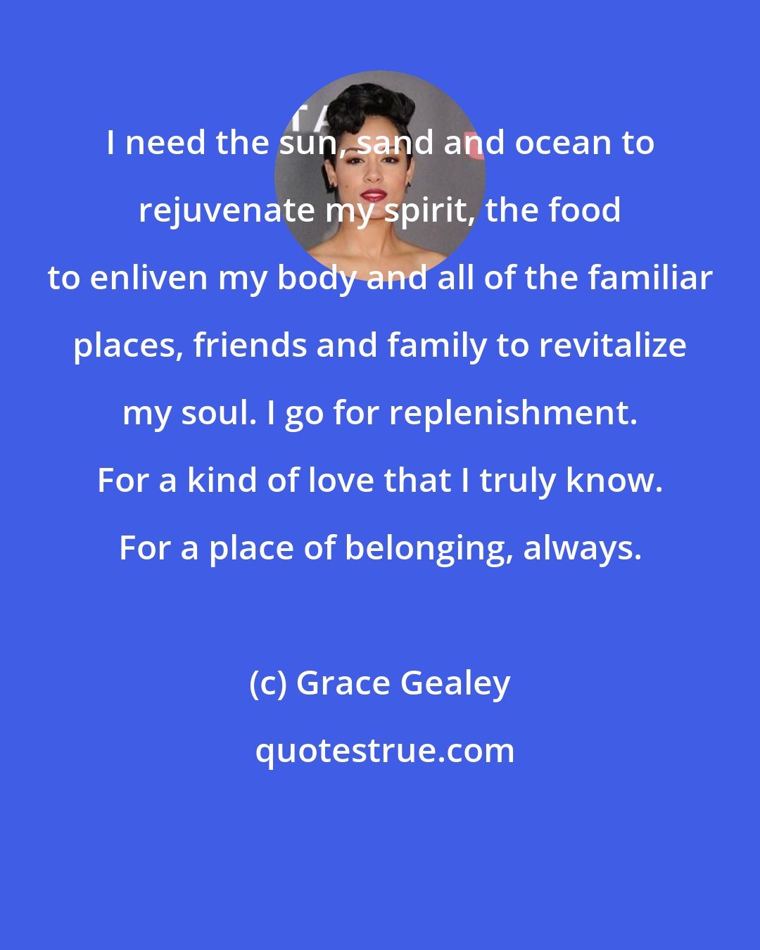 Grace Gealey: I need the sun, sand and ocean to rejuvenate my spirit, the food to enliven my body and all of the familiar places, friends and family to revitalize my soul. I go for replenishment. For a kind of love that I truly know. For a place of belonging, always.