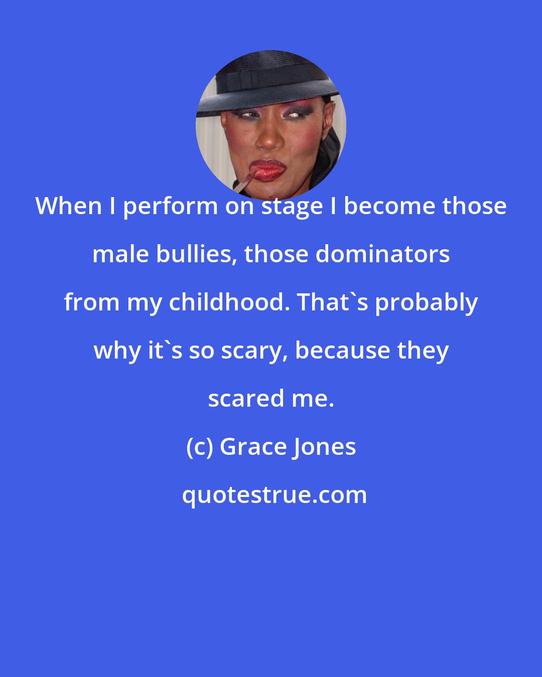 Grace Jones: When I perform on stage I become those male bullies, those dominators from my childhood. That's probably why it's so scary, because they scared me.