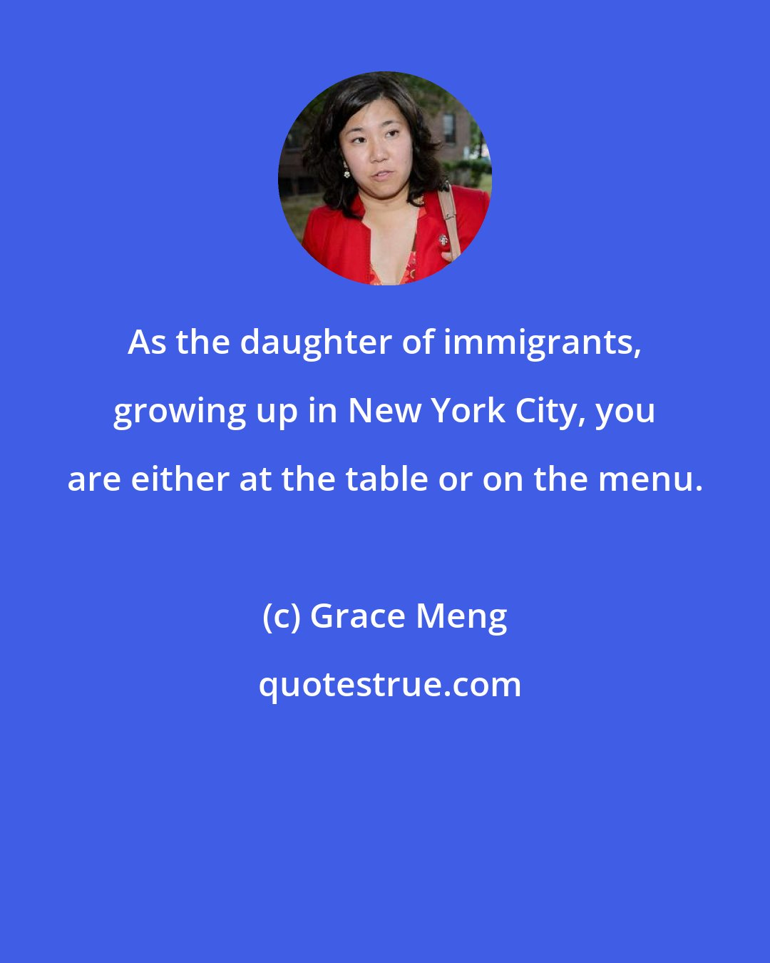 Grace Meng: As the daughter of immigrants, growing up in New York City, you are either at the table or on the menu.