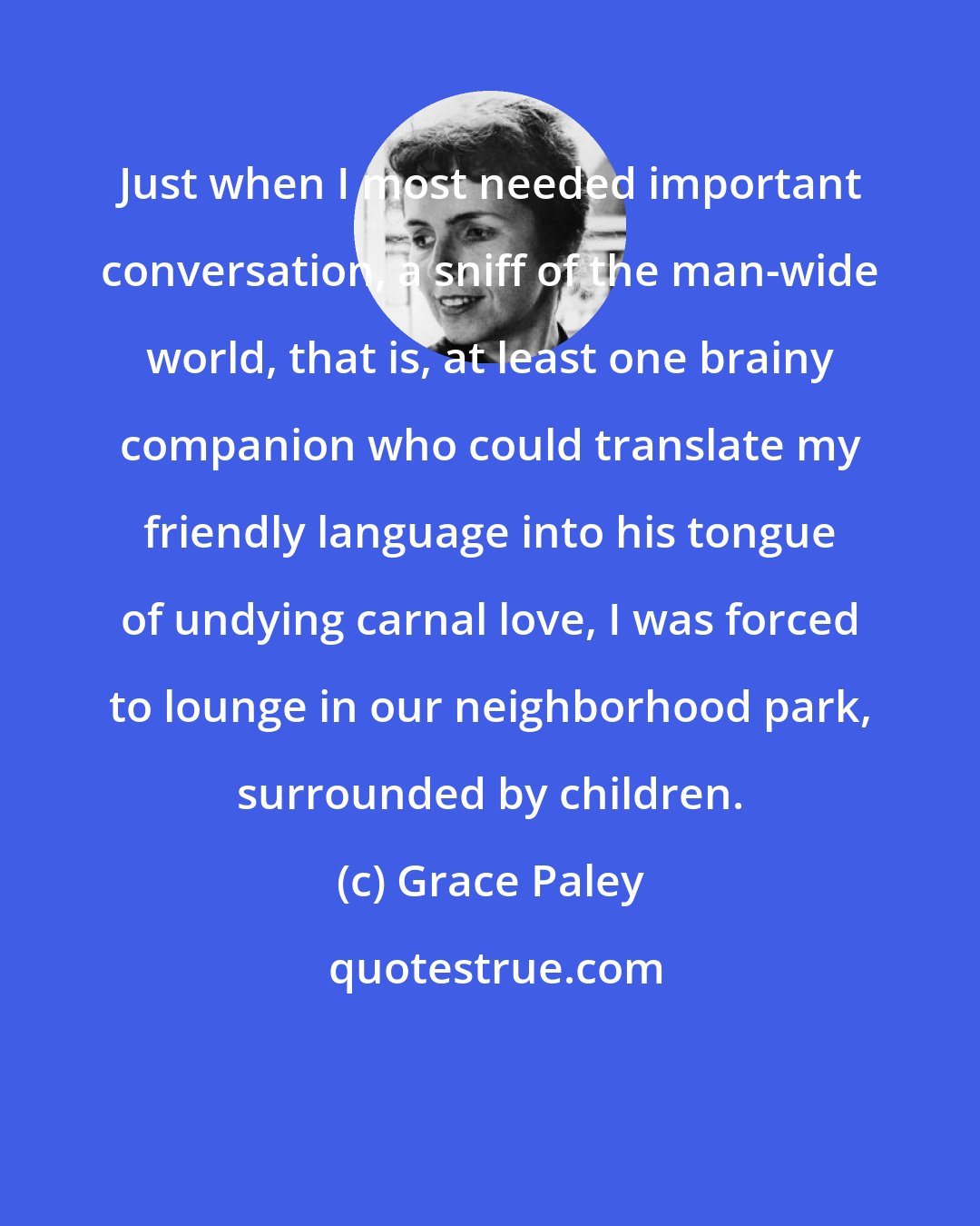 Grace Paley: Just when I most needed important conversation, a sniff of the man-wide world, that is, at least one brainy companion who could translate my friendly language into his tongue of undying carnal love, I was forced to lounge in our neighborhood park, surrounded by children.