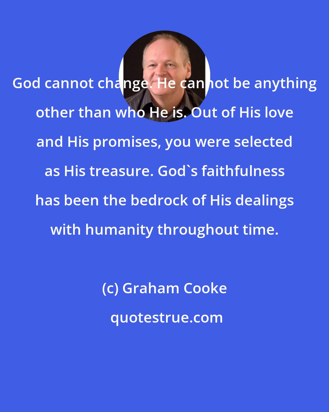 Graham Cooke: God cannot change. He cannot be anything other than who He is. Out of His love and His promises, you were selected as His treasure. God's faithfulness has been the bedrock of His dealings with humanity throughout time.