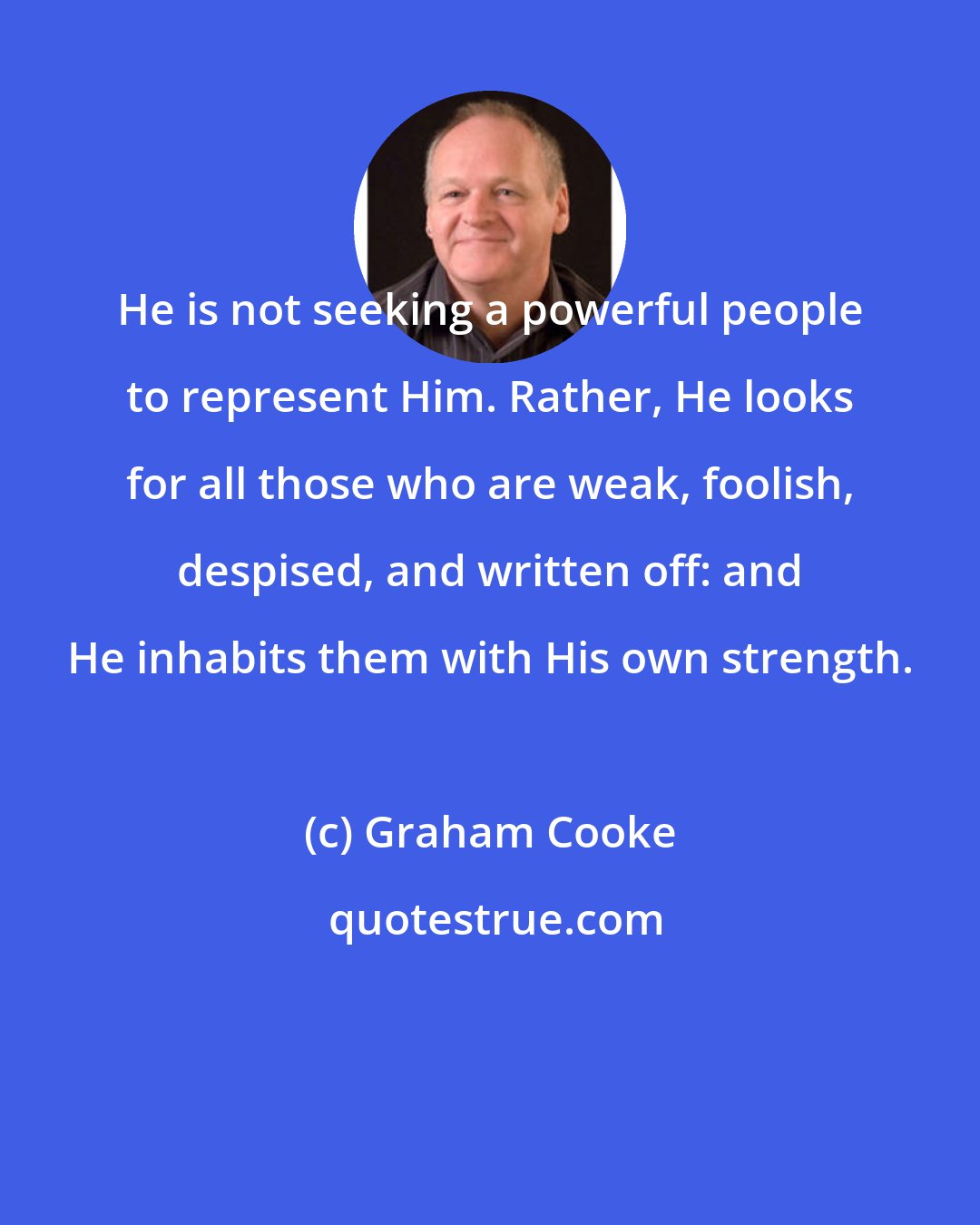 Graham Cooke: He is not seeking a powerful people to represent Him. Rather, He looks for all those who are weak, foolish, despised, and written off: and He inhabits them with His own strength.