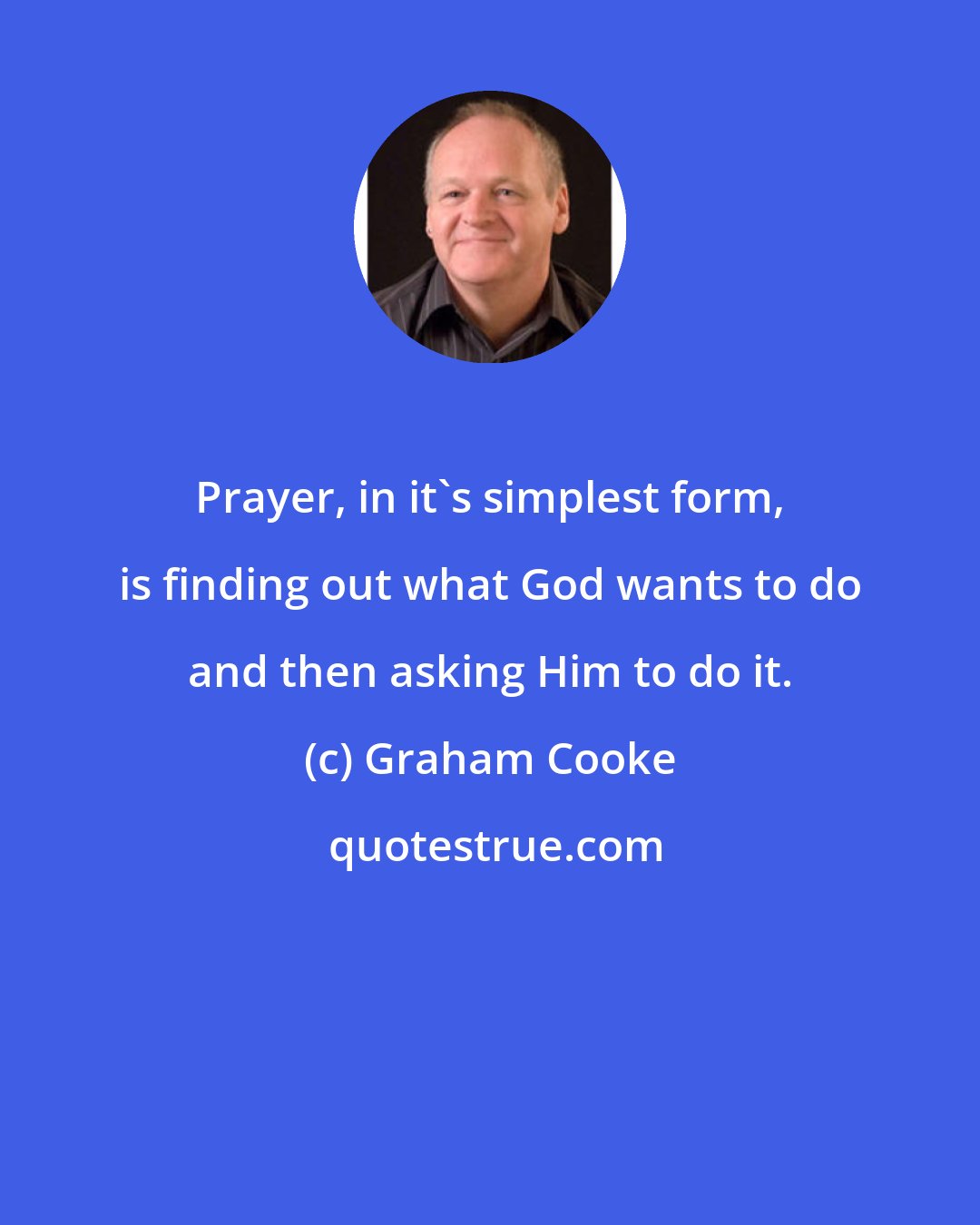 Graham Cooke: Prayer, in it's simplest form, is finding out what God wants to do and then asking Him to do it.
