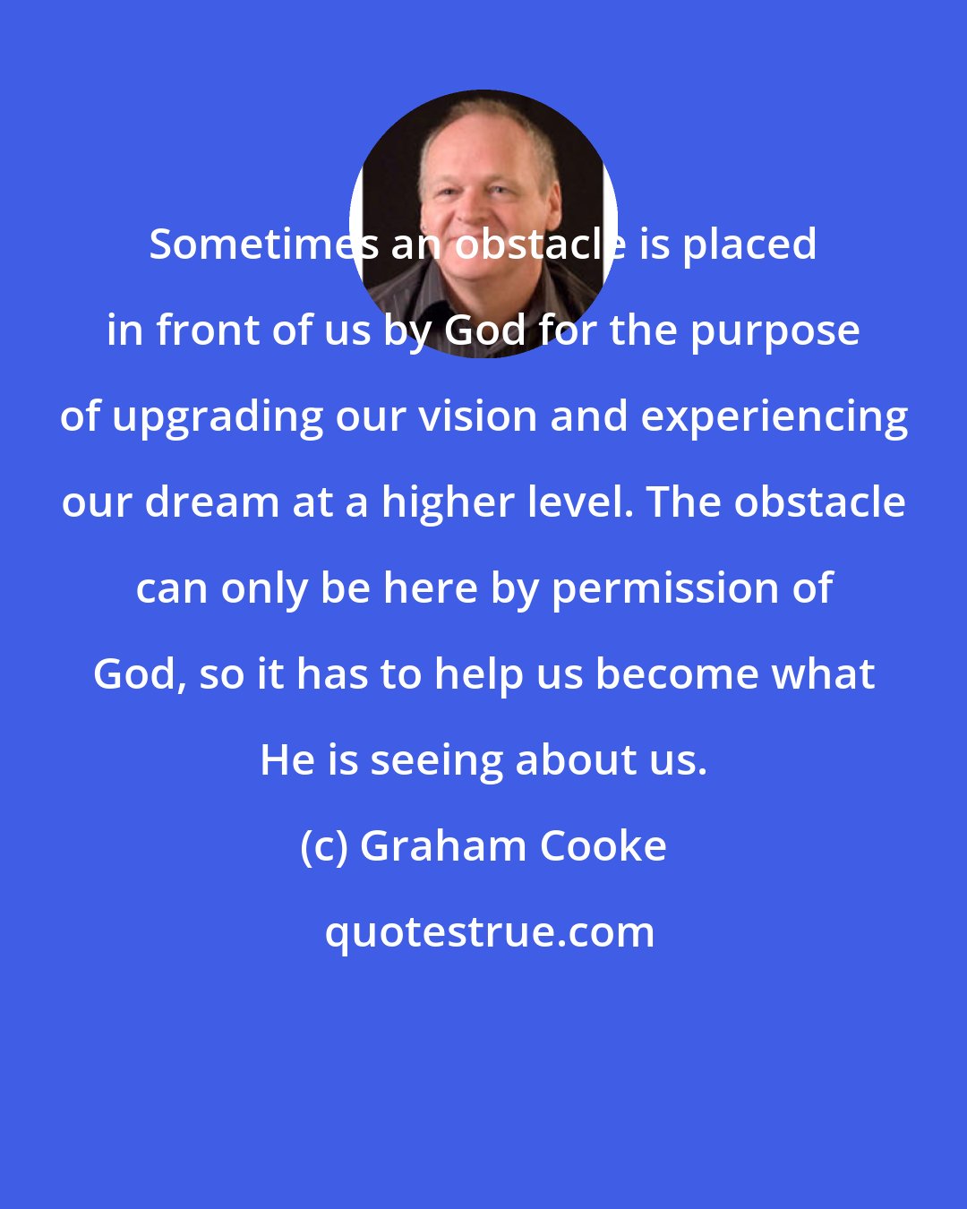 Graham Cooke: Sometimes an obstacle is placed in front of us by God for the purpose of upgrading our vision and experiencing our dream at a higher level. The obstacle can only be here by permission of God, so it has to help us become what He is seeing about us.