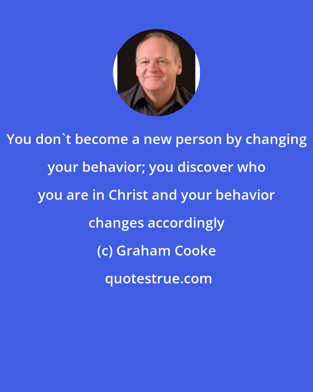 Graham Cooke: You don't become a new person by changing your behavior; you discover who you are in Christ and your behavior changes accordingly