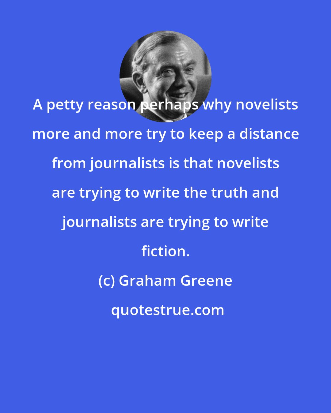 Graham Greene: A petty reason perhaps why novelists more and more try to keep a distance from journalists is that novelists are trying to write the truth and journalists are trying to write fiction.