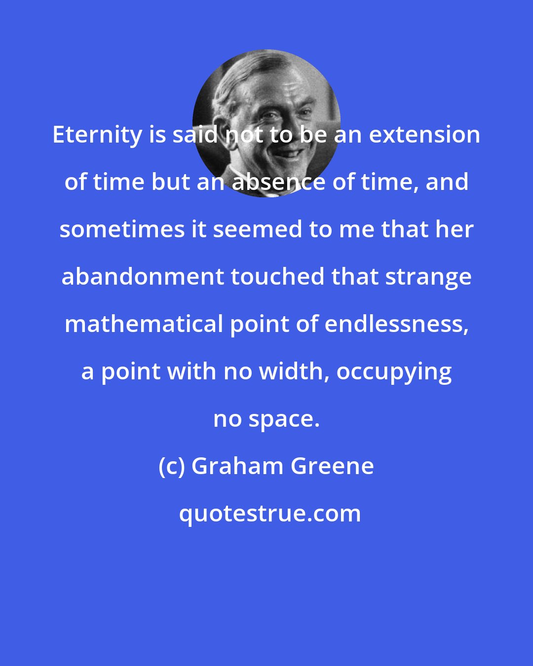 Graham Greene: Eternity is said not to be an extension of time but an absence of time, and sometimes it seemed to me that her abandonment touched that strange mathematical point of endlessness, a point with no width, occupying no space.