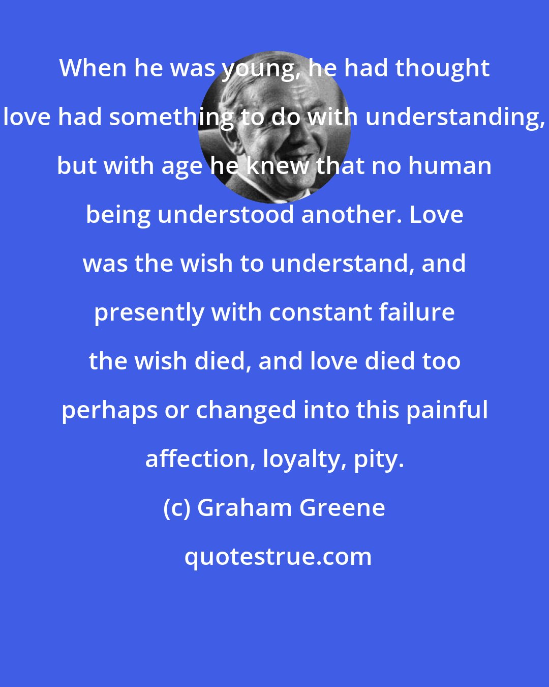 Graham Greene: When he was young, he had thought love had something to do with understanding, but with age he knew that no human being understood another. Love was the wish to understand, and presently with constant failure the wish died, and love died too perhaps or changed into this painful affection, loyalty, pity.
