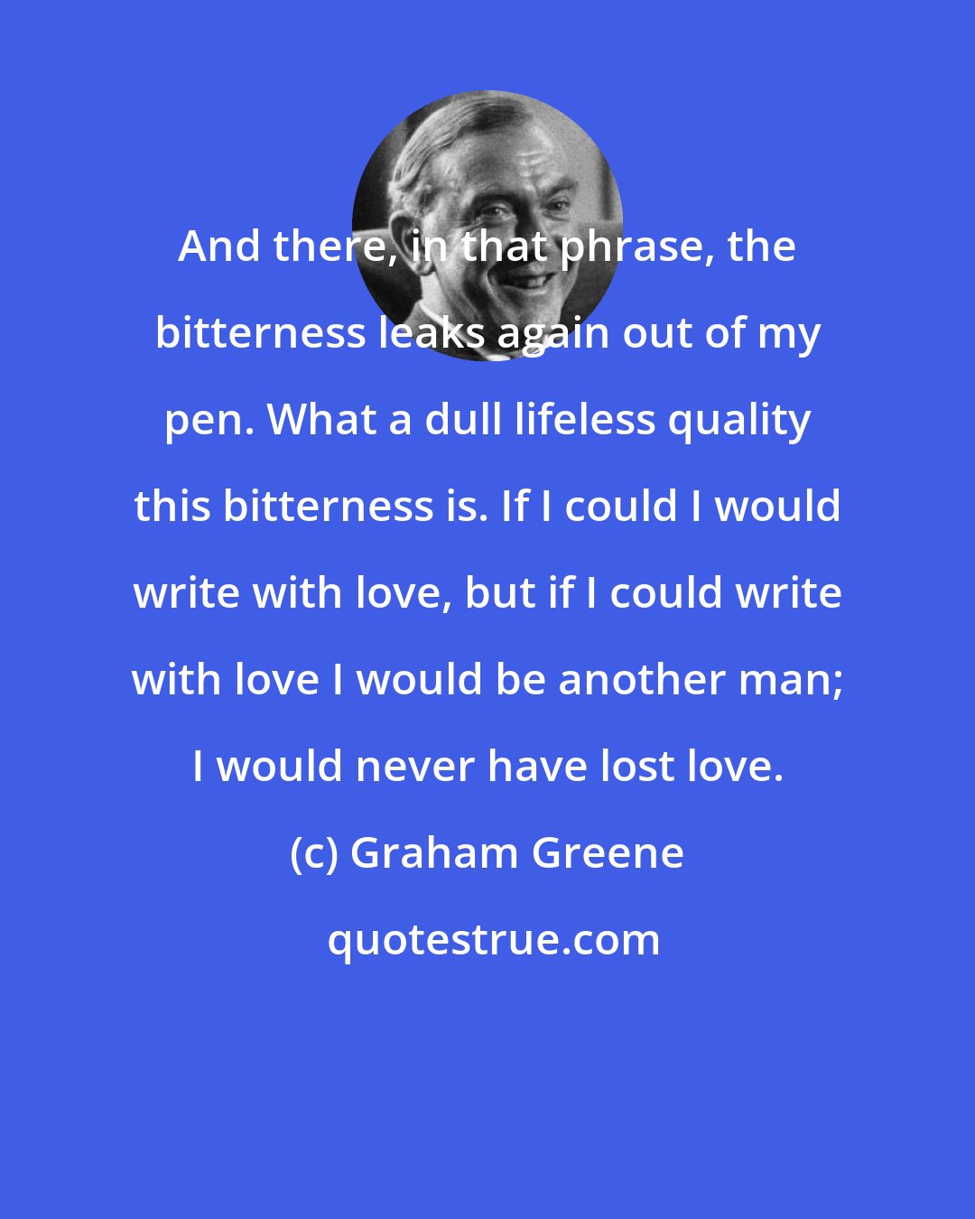 Graham Greene: And there, in that phrase, the bitterness leaks again out of my pen. What a dull lifeless quality this bitterness is. If I could I would write with love, but if I could write with love I would be another man; I would never have lost love.