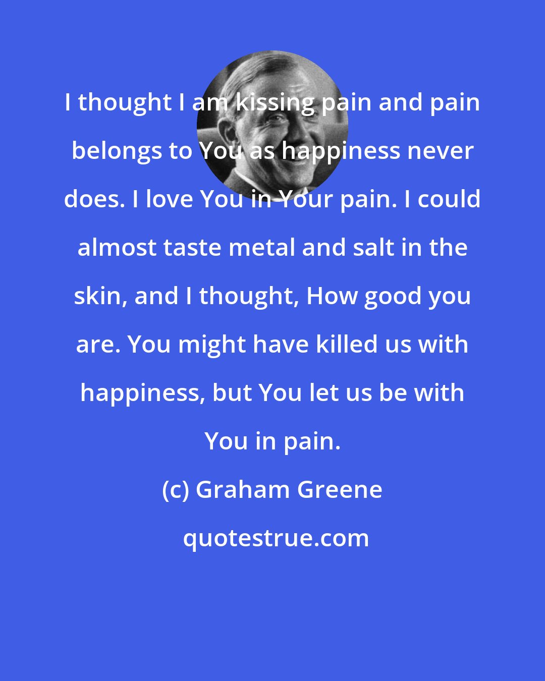 Graham Greene: I thought I am kissing pain and pain belongs to You as happiness never does. I love You in Your pain. I could almost taste metal and salt in the skin, and I thought, How good you are. You might have killed us with happiness, but You let us be with You in pain.